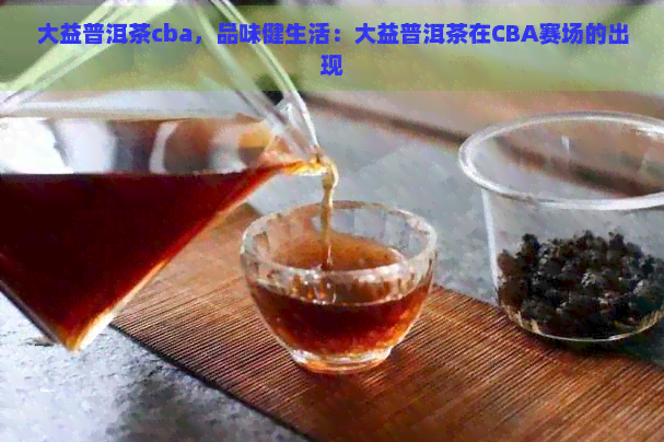 大益普洱茶cba，品味健生活：大益普洱茶在CBA赛场的出现