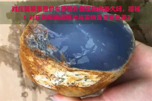 对庄翡翠里面的东西图片跟实物色差大吗，揭秘！对庄翡翠商品图片与实物是否有色差？