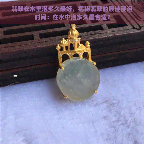 翡翠在水里泡多久更好，揭秘翡翠的更佳浸泡时间：在水中泡多久最合适？