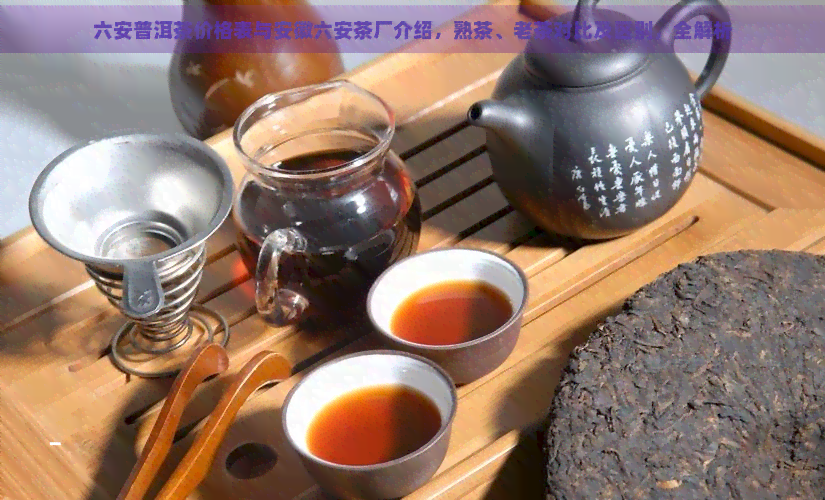 六安普洱茶价格表与安徽六安茶厂介绍，熟茶、老茶对比及区别，全解析