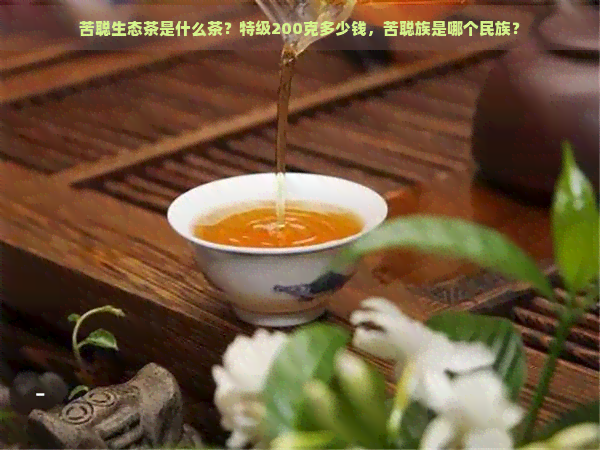 苦聪生态茶是什么茶？特级200克多少钱，苦聪族是哪个民族？