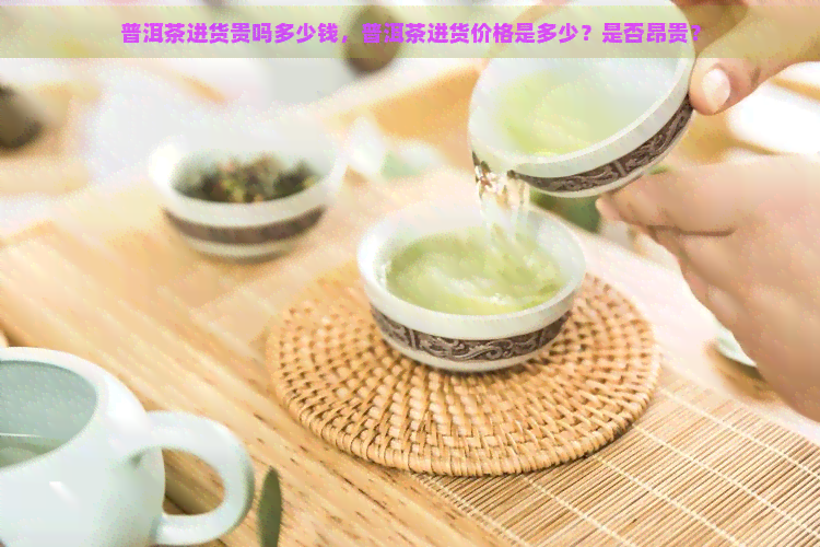 普洱茶进货贵吗多少钱，普洱茶进货价格是多少？是否昂贵？