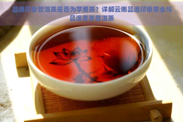 品逸印象普洱茶是否为学费茶？详解云南品逸印象茶业与品逸茗茶普洱茶