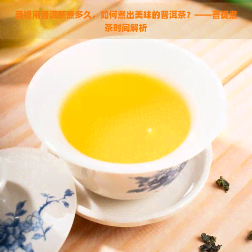 菩提用普洱茶煮多久，如何煮出美味的普洱茶？——菩提煮茶时间解析