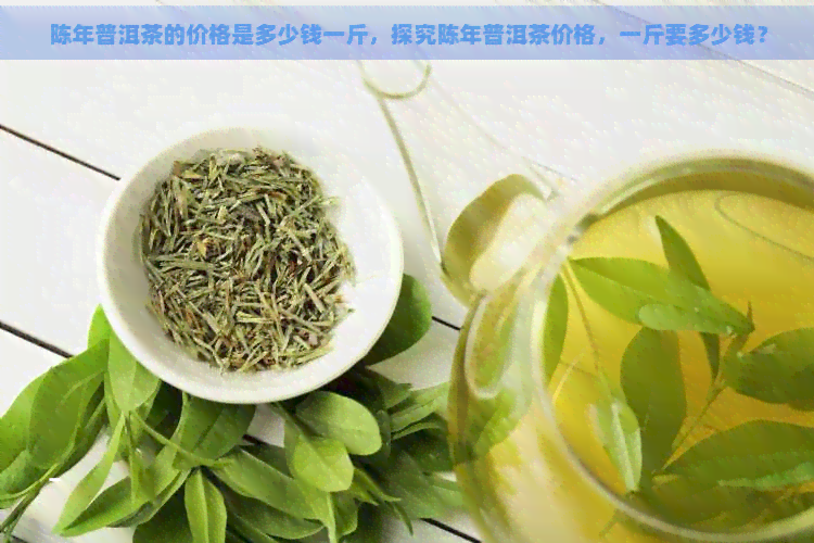 陈年普洱茶的价格是多少钱一斤，探究陈年普洱茶价格，一斤要多少钱？