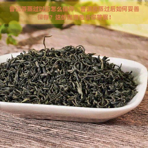 普洱茶蒸过以后怎么保存，普洱茶蒸过后如何妥善保存？这份指南告诉你答案！