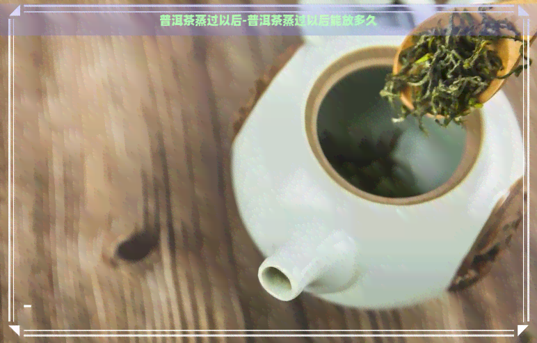 普洱茶蒸过以后-普洱茶蒸过以后能放多久