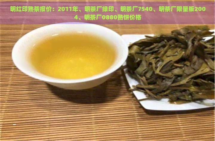 明红印熟茶报价：2011年、明茶厂绿印、明茶厂7540、明茶厂限量版2004、明茶厂0880熟饼价格