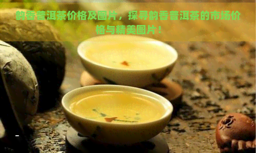 韵香普洱茶价格及图片，探寻韵香普洱茶的市场价格与精美图片！