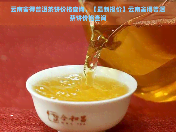 云南舍得普洱茶饼价格查询，【最新报价】云南舍得普洱茶饼价格查询