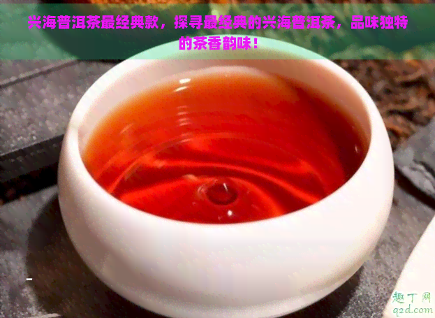 兴海普洱茶最经典款，探寻最经典的兴海普洱茶，品味独特的茶香韵味！