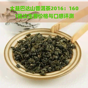 大益巴达山普洱茶2016：1601批次生普价格与口感评测