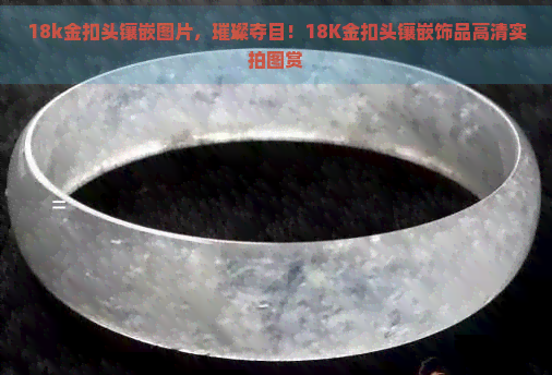 18k金扣头镶嵌图片，璀璨夺目！18K金扣头镶嵌饰品高清实拍图赏