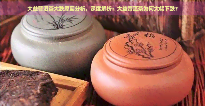 大益普洱茶大跌原因分析，深度解析：大益普洱茶为何大幅下跌？