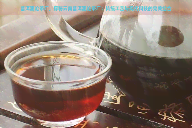 普洱澜沧茶厂，探秘云南普洱澜沧茶厂：传统工艺与现代科技的完美结合