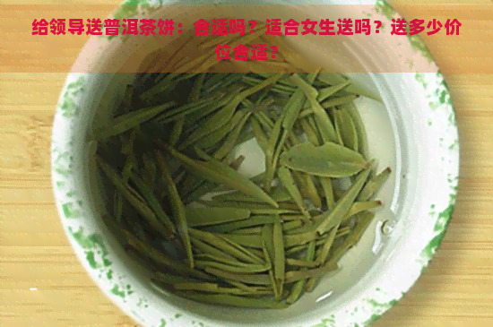 给领导送普洱茶饼：合适吗？适合女生送吗？送多少价位合适？