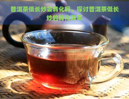 普洱茶低长炒会转化吗，探讨普洱茶低长炒的转化效果