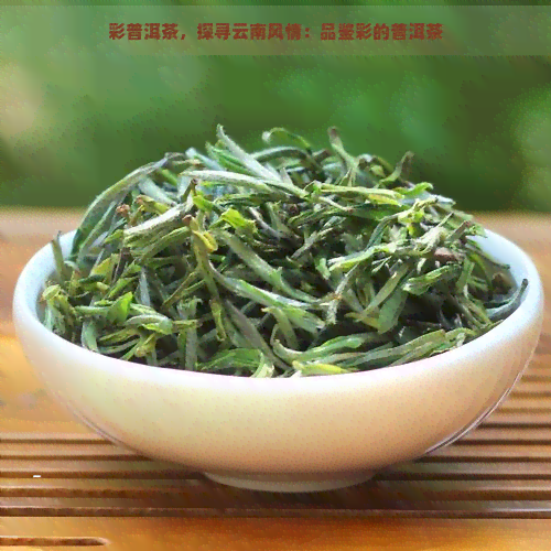 彩普洱茶，探寻云南风情：品鉴彩的普洱茶