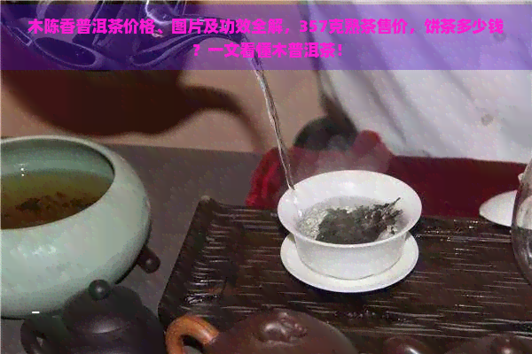 木陈香普洱茶价格、图片及功效全解，357克熟茶售价，饼茶多少钱？一文看懂木普洱茶！