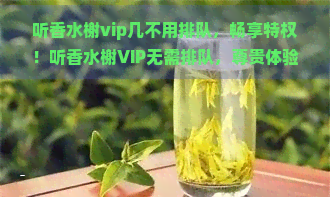 听香水榭vip几不用排队，畅享特权！听香水榭VIP无需排队，尊贵体验尽在掌握