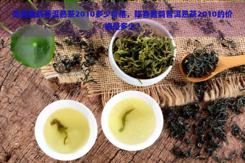 陈香雅韵普洱熟茶2010多少价格，陈香雅韵普洱熟茶2010的价格是多少？