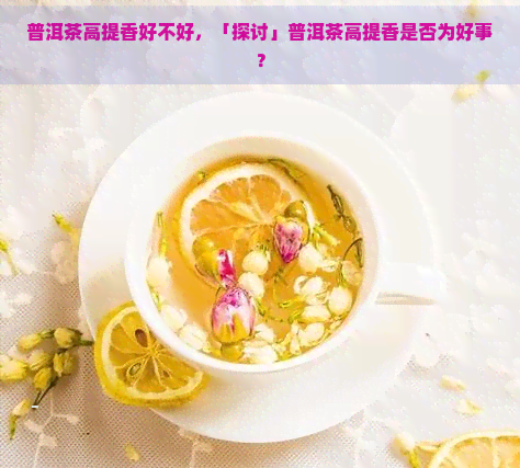 普洱茶高提香好不好，「探讨」普洱茶高提香是否为好事？