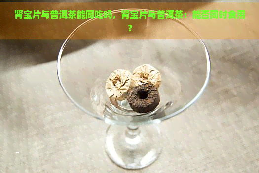 肾宝片与普洱茶能同吃吗，肾宝片与普洱茶：能否同时食用？