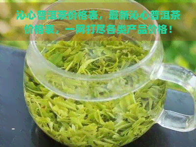 沁心普洱茶价格表，最新沁心普洱茶价格表，一网打尽各类产品价格！