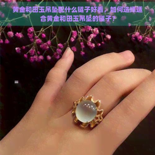 黄金和田玉吊坠配什么链子好看，如何选择适合黄金和田玉吊坠的链子？