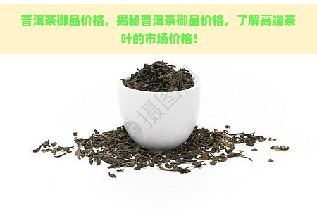 普洱茶御品价格，揭秘普洱茶御品价格，了解高端茶叶的市场价格！