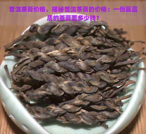 普洱茶膏价格，揭秘普洱茶膏的价格：一份高品质的茶膏要多少钱？