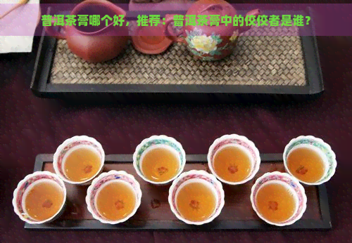 普洱茶膏哪个好，推荐：普洱茶膏中的佼佼者是谁？