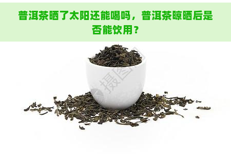 普洱茶晒了太阳还能喝吗，普洱茶晾晒后是否能饮用？