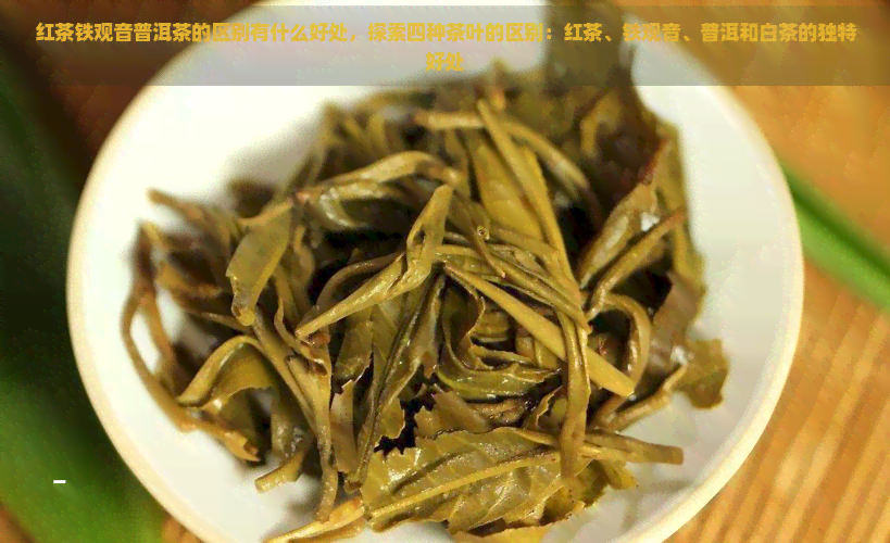 红茶铁观音普洱茶的区别有什么好处，探索四种茶叶的区别：红茶、铁观音、普洱和白茶的独特好处