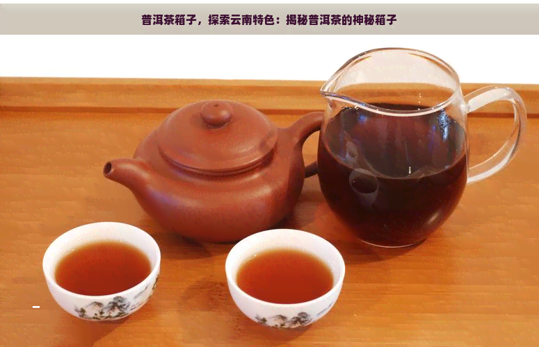 普洱茶箱子，探索云南特色：揭秘普洱茶的神秘箱子