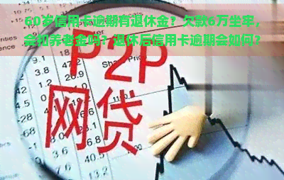 60岁信用卡逾期有退休金？欠款6万坐牢，会扣养老金吗？退休后信用卡逾期会如何？