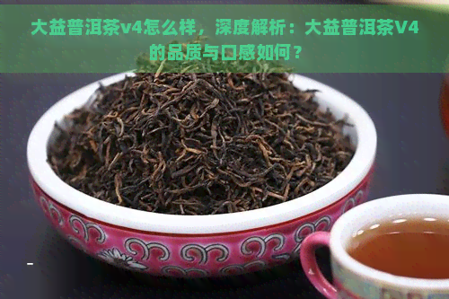 大益普洱茶v4怎么样，深度解析：大益普洱茶V4的品质与口感如何？