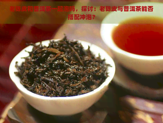 老陈皮和普洱茶一起泡吗，探讨：老陈皮与普洱茶能否搭配冲泡？