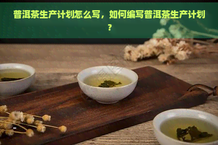 普洱茶生产计划怎么写，如何编写普洱茶生产计划？