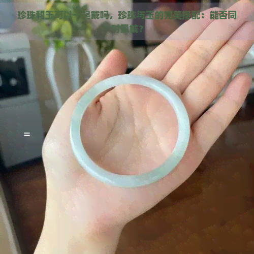 珍珠和玉可以一起戴吗，珍珠与玉的完美搭配：能否同时佩戴？