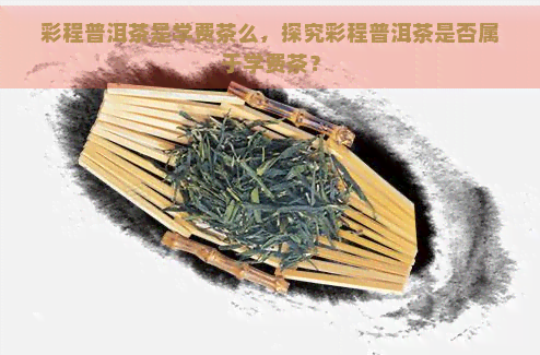 彩程普洱茶是学费茶么，探究彩程普洱茶是否属于学费茶？