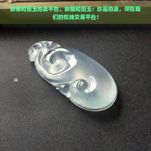 新疆和田玉拍卖平台，新疆和田玉：珍品拍卖，尽在我们的在线交易平台！