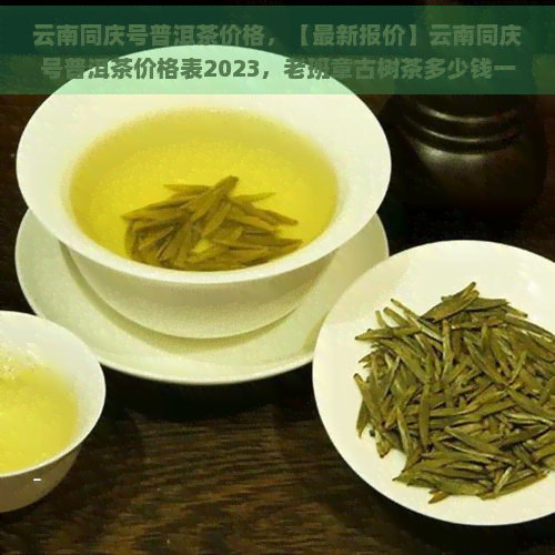 云南同庆号普洱茶价格，【最新报价】云南同庆号普洱茶价格表2023，老班章古树茶多少钱一斤？