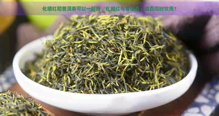 化橘红和普洱茶可以一起吗，化橘红与普洱茶：能否同时饮用？