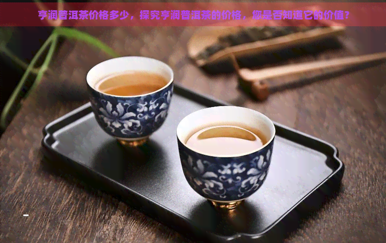 亨润普洱茶价格多少，探究亨润普洱茶的价格，您是否知道它的价值？