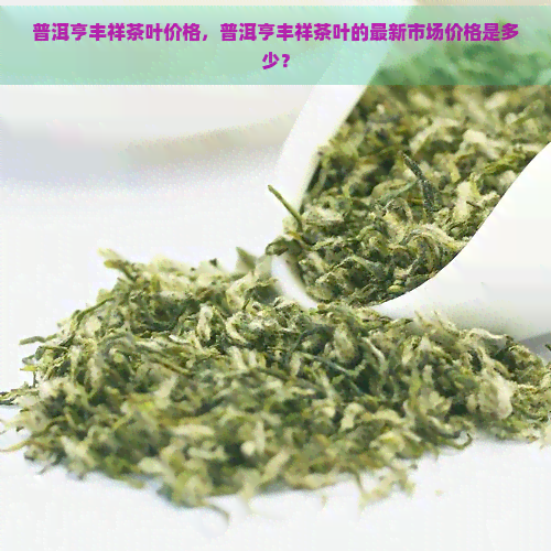 普洱亨丰祥茶叶价格，普洱亨丰祥茶叶的最新市场价格是多少？