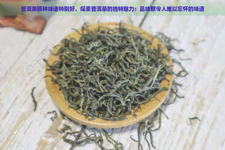 普洱茶那种味道特别好，探索普洱茶的独特魅力：品味那令人难以忘怀的味道