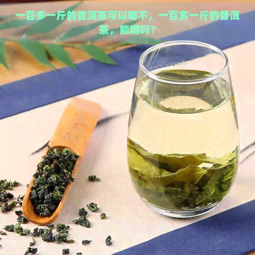 一百多一斤的普洱茶可以喝不，一百多一斤的普洱茶，能喝吗？