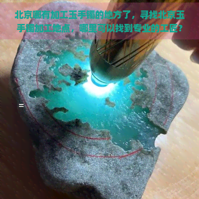 北京哪有加工玉手镯的地方了，寻找北京玉手镯加工地点，哪里可以找到专业的工匠？