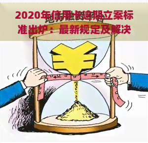 2020年信用卡逾期立案标准出炉：最新规定及解决办法